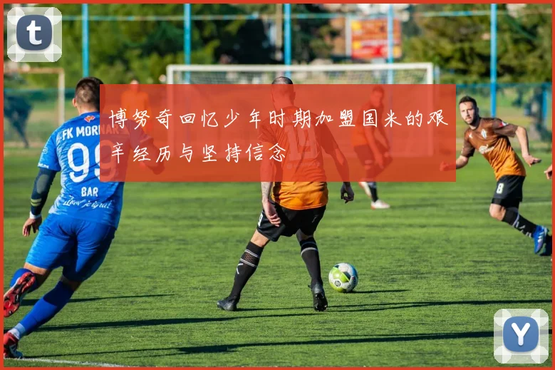 博努奇回忆少年时期加盟国米的艰辛经历与坚持信念