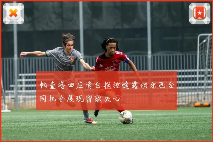 帕奎塔回应清白指控透露切尔西合同机会展现留欧决心