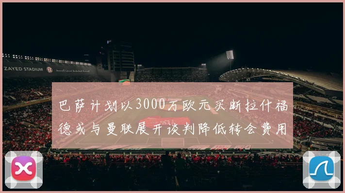 巴萨计划以3000万欧元买断拉什福德或与曼联展开谈判降低转会费用