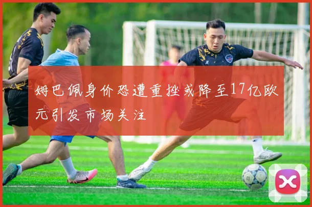 姆巴佩身价恐遭重挫或降至17亿欧元引发市场关注
