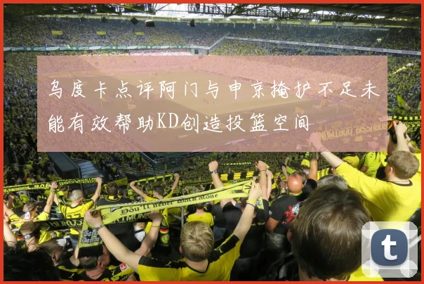 乌度卡点评阿门与申京掩护不足未能有效帮助KD创造投篮空间