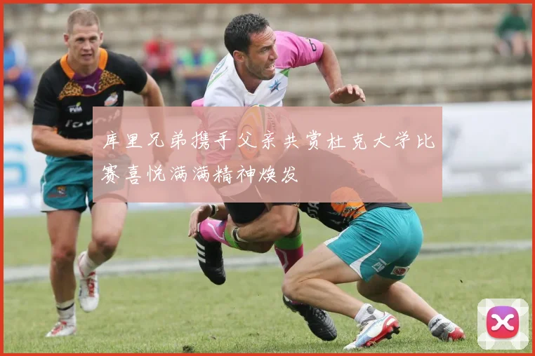 库里兄弟携手父亲共赏杜克大学比赛喜悦满满精神焕发