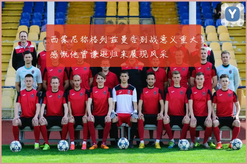 西蒙尼称格列兹曼告别战意义重大感慨他曾谦逊归来展现风采