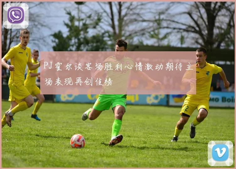 PJ霍尔谈客场胜利心情激动期待主场表现再创佳绩
