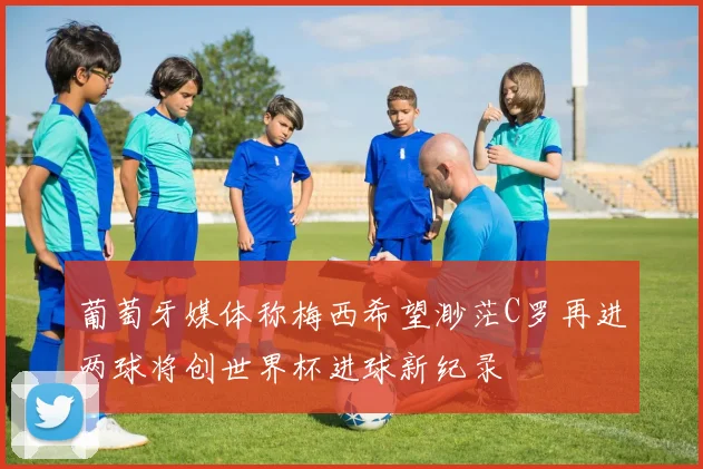 葡萄牙媒体称梅西希望渺茫C罗再进两球将创世界杯进球新纪录