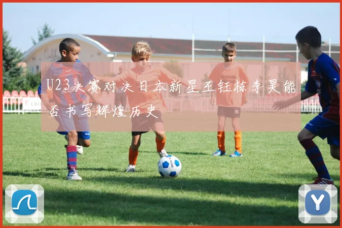 U23决赛对决日本新星王钰栋李昊能否书写辉煌历史