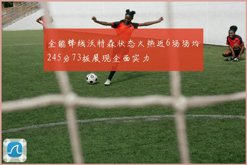 全能锋线沃特森状态火热近6场场均245分73板展现全面实力