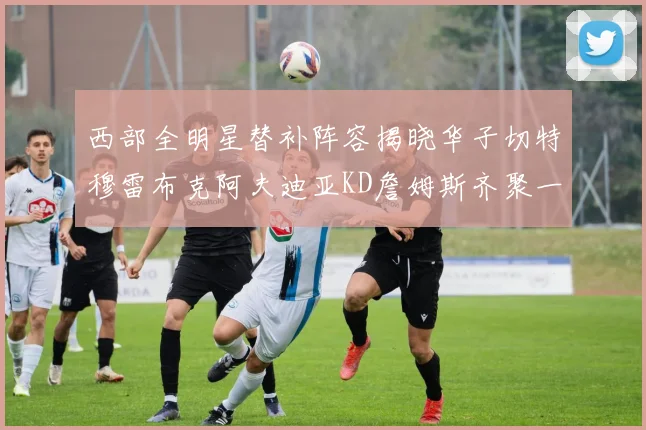 西部全明星替补阵容揭晓华子切特穆雷布克阿夫迪亚KD詹姆斯齐聚一堂