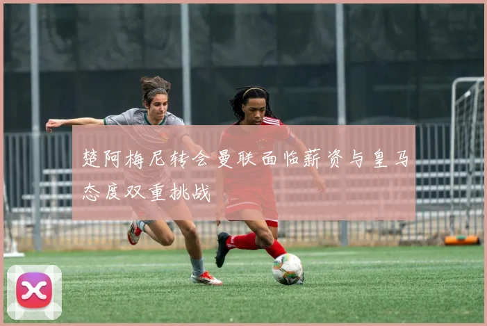 楚阿梅尼转会曼联面临薪资与皇马态度双重挑战