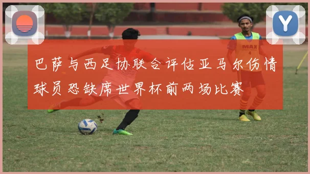 巴萨与西足协联合评估亚马尔伤情球员恐缺席世界杯前两场比赛