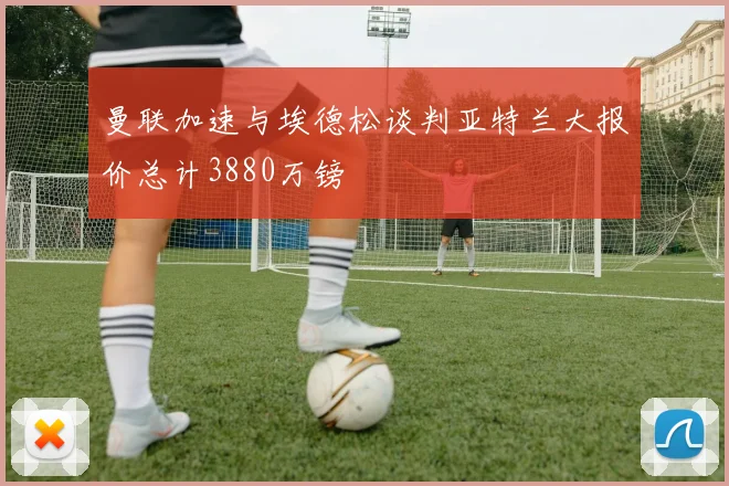 曼联加速与埃德松谈判亚特兰大报价总计3880万镑