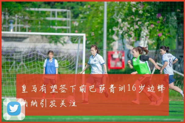 皇马有望签下前巴萨青训16岁边锋纳纳引发关注
