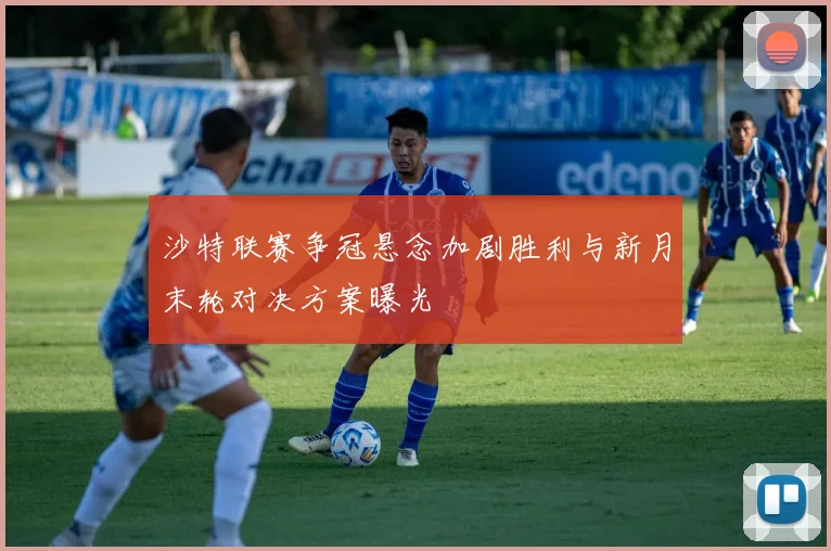 沙特联赛争冠悬念加剧胜利与新月末轮对决方案曝光