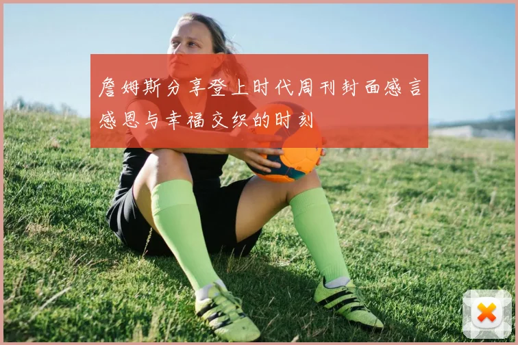 詹姆斯分享登上时代周刊封面感言感恩与幸福交织的时刻