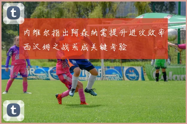 内维尔指出阿森纳需提升进攻效率西汉姆之战或成关键考验