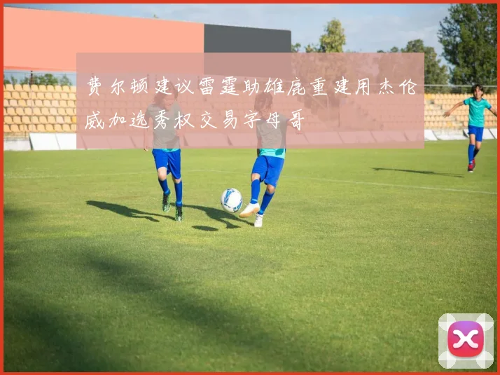 费尔顿建议雷霆助雄鹿重建用杰伦威加选秀权交易字母哥